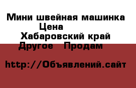 Мини швейная машинка › Цена ­ 4 000 - Хабаровский край Другое » Продам   